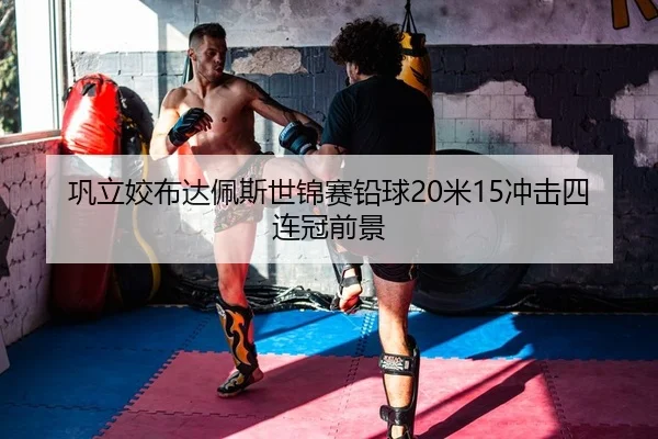 巩立姣布达佩斯世锦赛铅球20米15冲击四连冠前景